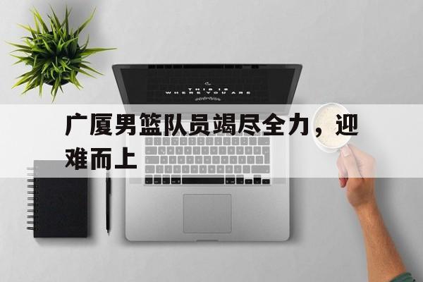 广厦男篮队员竭尽全力，迎难而上的简单介绍