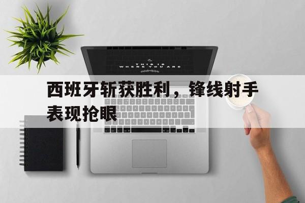 西班牙斩获胜利,锋线射手表现抢眼