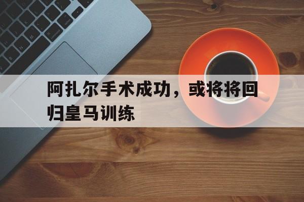 关于阿扎尔手术成功，或将将回归皇马训练的信息