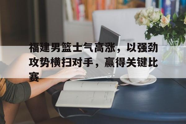 福建男篮士气高涨，以强劲攻势横扫对手，赢得关键比赛的简单介绍